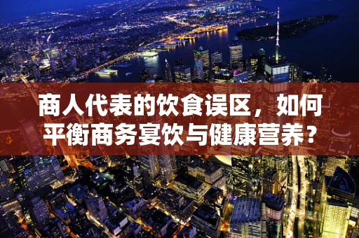 商人代表的饮食误区，如何平衡商务宴饮与健康营养？