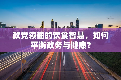 政党领袖的饮食智慧，如何平衡政务与健康？