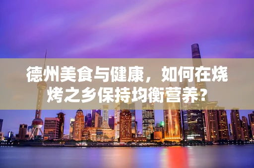 德州美食与健康，如何在烧烤之乡保持均衡营养？