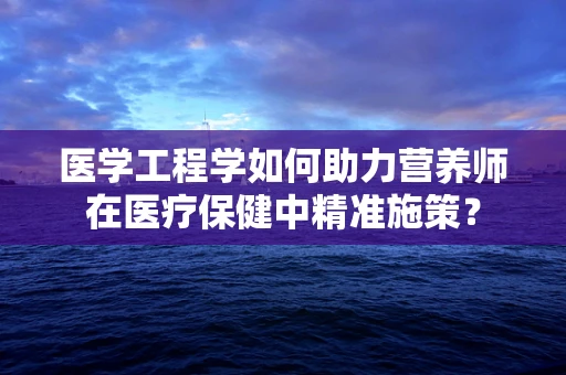医学工程学如何助力营养师在医疗保健中精准施策？