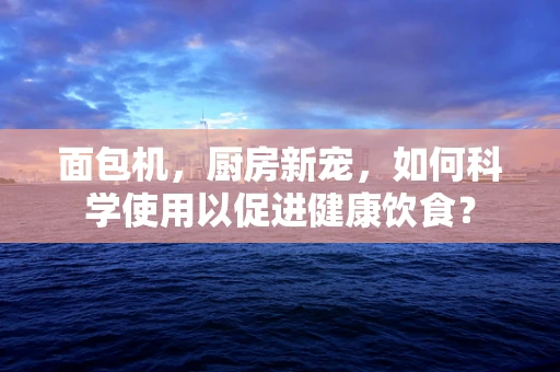 面包机，厨房新宠，如何科学使用以促进健康饮食？