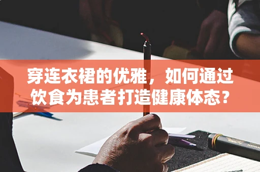 穿连衣裙的优雅，如何通过饮食为患者打造健康体态？