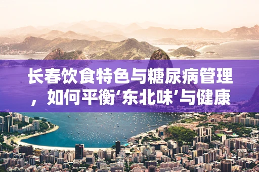 长春饮食特色与糖尿病管理，如何平衡‘东北味’与健康？
