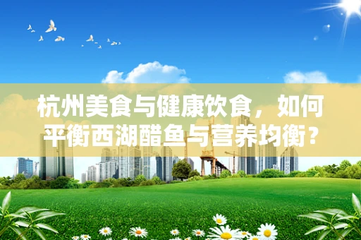 杭州美食与健康饮食，如何平衡西湖醋鱼与营养均衡？