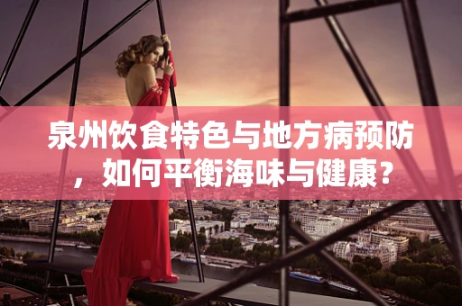 泉州饮食特色与地方病预防，如何平衡海味与健康？