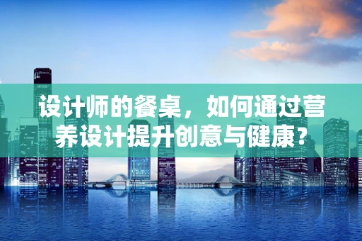 设计师的餐桌，如何通过营养设计提升创意与健康？