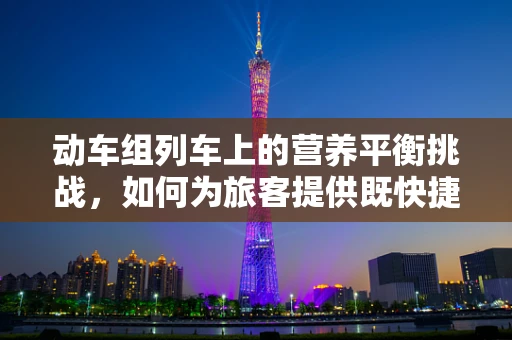 动车组列车上的营养平衡挑战，如何为旅客提供既快捷又健康的餐饮选择？