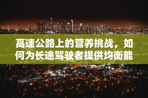 高速公路上的营养挑战，如何为长途驾驶者提供均衡能量补给？