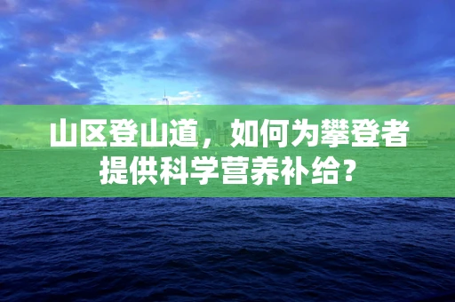 山区登山道，如何为攀登者提供科学营养补给？