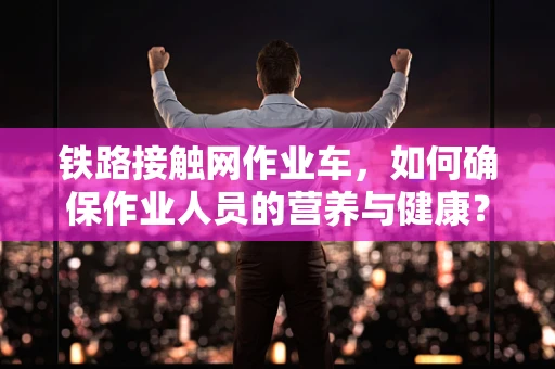 铁路接触网作业车，如何确保作业人员的营养与健康？