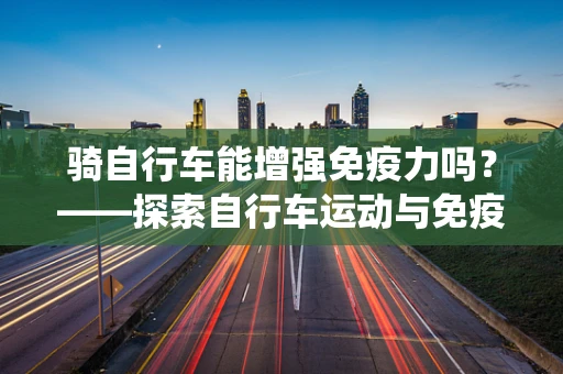 骑自行车能增强免疫力吗？——探索自行车运动与免疫系统的奇妙关系