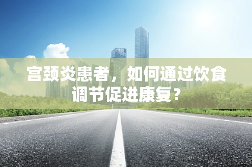 宫颈炎患者，如何通过饮食调节促进康复？