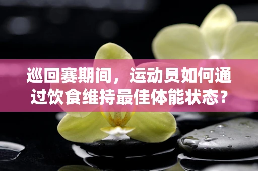 巡回赛期间，运动员如何通过饮食维持最佳体能状态？
