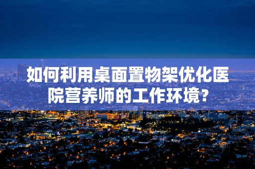 如何利用桌面置物架优化医院营养师的工作环境？