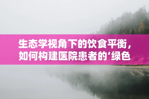 生态学视角下的饮食平衡，如何构建医院患者的‘绿色’食谱？