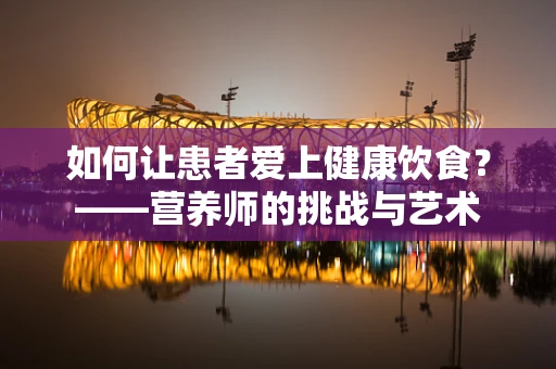 如何让患者爱上健康饮食？——营养师的挑战与艺术