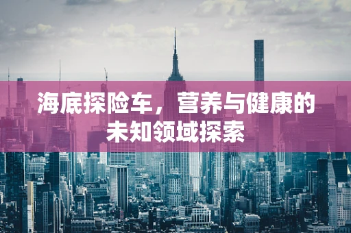 海底探险车，营养与健康的未知领域探索