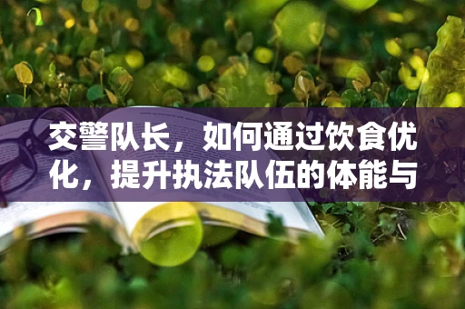 交警队长，如何通过饮食优化，提升执法队伍的体能与健康？