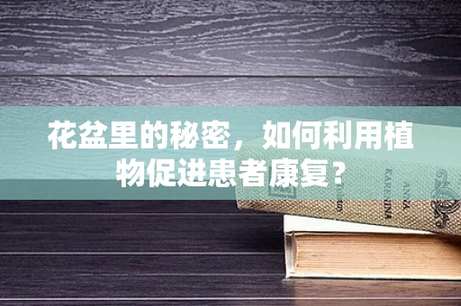 花盆里的秘密，如何利用植物促进患者康复？