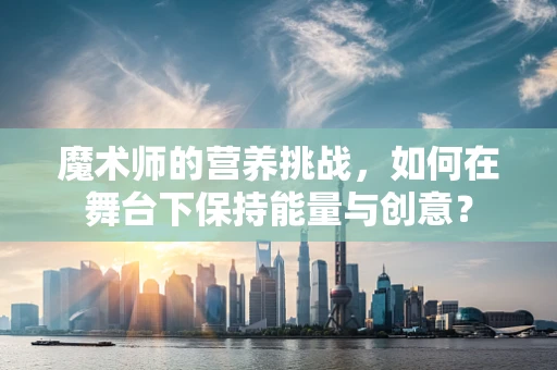 魔术师的营养挑战，如何在舞台下保持能量与创意？