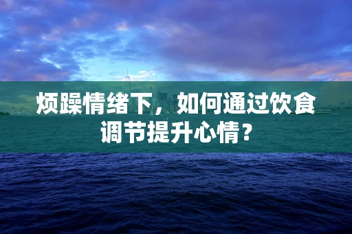 烦躁情绪下，如何通过饮食调节提升心情？