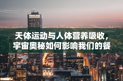 天体运动与人体营养吸收，宇宙奥秘如何影响我们的餐桌？