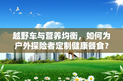 越野车与营养均衡，如何为户外探险者定制健康餐食？