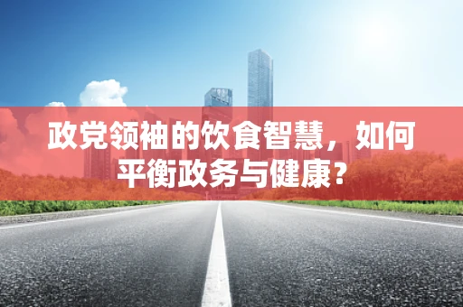 政党领袖的饮食智慧，如何平衡政务与健康？