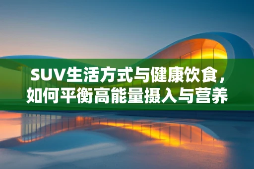 SUV生活方式与健康饮食，如何平衡高能量摄入与营养均衡？