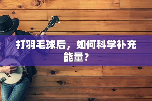 打羽毛球后，如何科学补充能量？