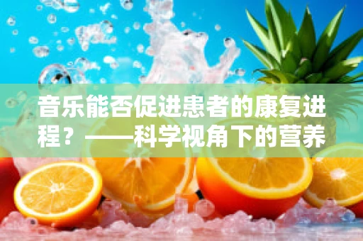 音乐能否促进患者的康复进程？——科学视角下的营养与音乐疗法的融合