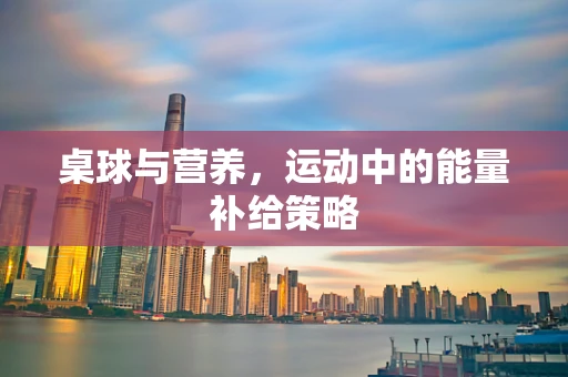桌球与营养，运动中的能量补给策略