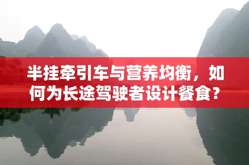 半挂牵引车与营养均衡，如何为长途驾驶者设计餐食？
