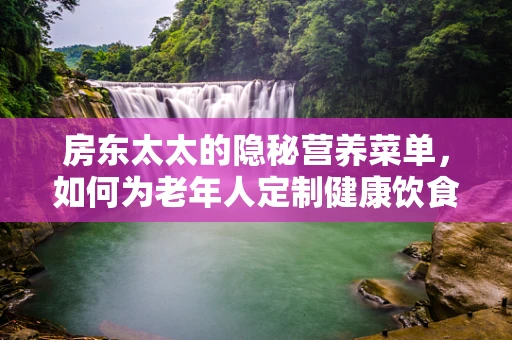 房东太太的隐秘营养菜单，如何为老年人定制健康饮食？