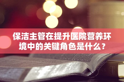 保洁主管在提升医院营养环境中的关键角色是什么？