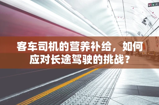 客车司机的营养补给，如何应对长途驾驶的挑战？