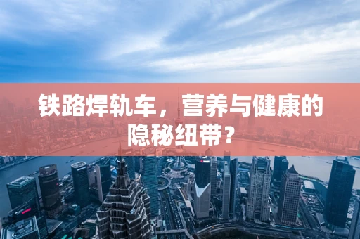 铁路焊轨车，营养与健康的隐秘纽带？