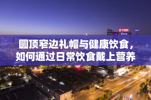 圆顶窄边礼帽与健康饮食，如何通过日常饮食戴上营养的帽子？