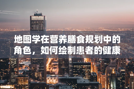 地图学在营养膳食规划中的角色，如何绘制患者的健康‘地图’？