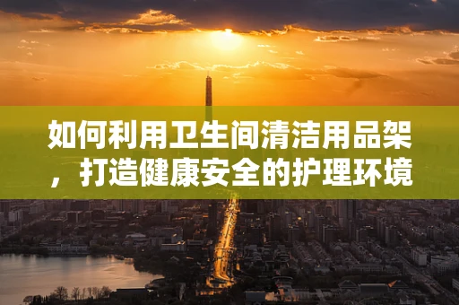 如何利用卫生间清洁用品架，打造健康安全的护理环境？
