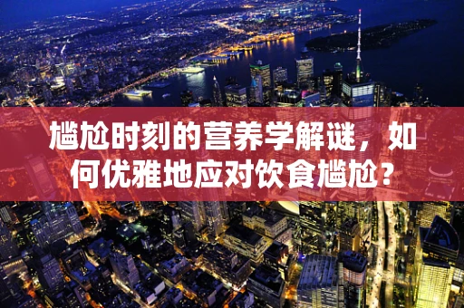 尴尬时刻的营养学解谜，如何优雅地应对饮食尴尬？