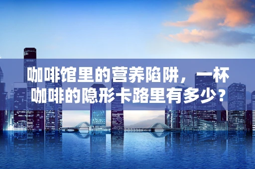 咖啡馆里的营养陷阱，一杯咖啡的隐形卡路里有多少？