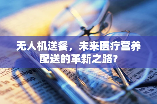 无人机送餐，未来医疗营养配送的革新之路？
