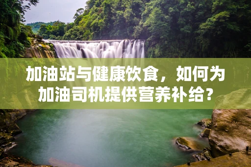 加油站与健康饮食，如何为加油司机提供营养补给？