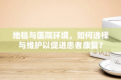 地毯与医院环境，如何选择与维护以促进患者康复？