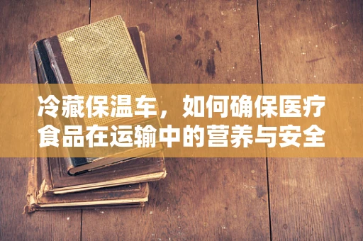 冷藏保温车，如何确保医疗食品在运输中的营养与安全？