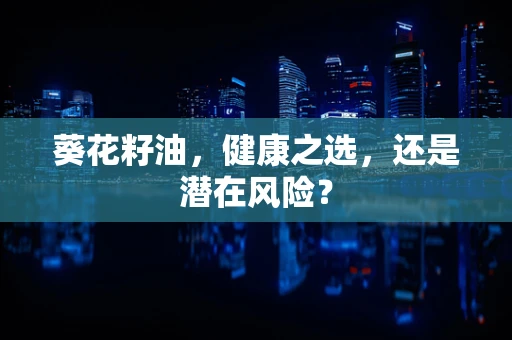 葵花籽油，健康之选，还是潜在风险？