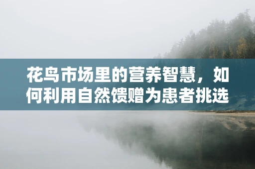 花鸟市场里的营养智慧，如何利用自然馈赠为患者挑选最佳食材？