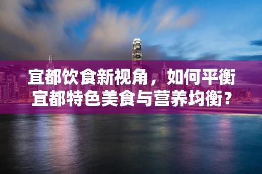 宜都饮食新视角，如何平衡宜都特色美食与营养均衡？