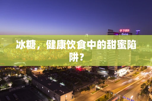 冰糖，健康饮食中的甜蜜陷阱？